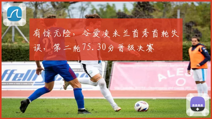 有惊无险，谷爱凌米兰首秀首轮失误，第二轮75.30分晋级决赛