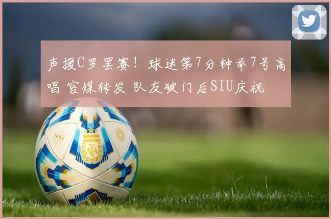 声援C罗罢赛！球迷第7分钟举7号高唱 官媒转发 队友破门后SIU庆祝