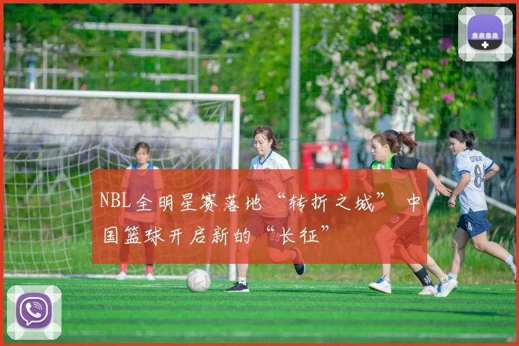 NBL全明星赛落地“转折之城” 中国篮球开启新的“长征”